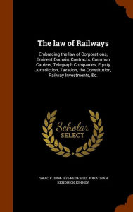 The law of Railways: Embracing the law of Corporations, Eminent Domain, Contracts, Common Carriers, Telegraph Companies, Equity Jurisdiction, Taxation, the Constitution, Railway Investments, &c. - Isaac F. 1804-1876 Redfield