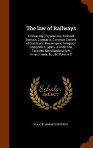 The law of Railways: Embracing Corporations, Eminent Domain, Contracts, Common Carriers of Goods and Passengers, Telegra