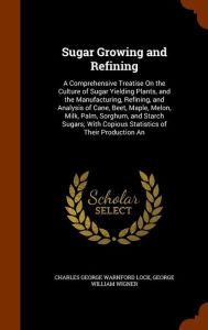 Sugar Growing and Refining: A Comprehensive Treatise On the Culture of Sugar Yielding Plants, and the Manufacturing, Refining, and Analysis of Cane, Beet, Maple, Melon, Milk, Palm, Sorghum, and Starch Sugars; With Copious Statistics of Their Production An -  Charles George Warnford Lock, Hardcover