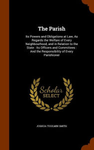 The Parish: Its Powers and Obligations at Law, As Regards the Welfare of Every Neighbourhood, and in Relation to the State : Its Officers and Committees : And the Responsibility of Every Parishioner