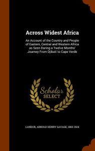 Across Widest Africa: An Account of the Country and People of Eastern, Central and Western Africa as Seen During a Twelve Months' Journey From Djibuti to Cape Verde - Arnold Henry Savage Landor