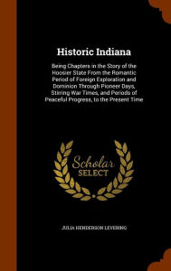 Historic Indiana: Being Chapters in the Story of the Hoosier State From the Romantic Period of Foreign Exploration and Dominion Through Pioneer Days, Stirring War Times, and Periods of Peaceful Progress, to the Present Time - Julia Henderson Levering