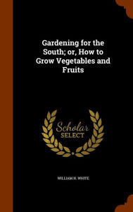 Gardening for the South; or, How to Grow Vegetables and Fruits - William N. White