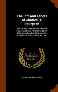 The Life and Labors of Charles H. Spurgeon: The Faithful Preacher the Devoted Pastor the Noble Philanthropist the Beloved College President and th