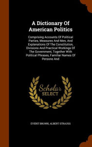 A Dictionary Of American Politics: Comprising Accounts Of Political Parties, Measures And Men, And Explanations Of The Constitution, Divisions And Practical Workings Of The Government, Together With Political Phrases, Familiar Names Of Persons And -  Everit Brown, Hardcover
