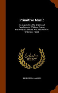 Primitive Music: An Inquiry Into The Origin And Development Of Music, Songs, Instruments, Dances, And Pantomimes Of Savage Races