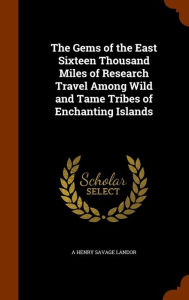 The Gems of the East Sixteen Thousand Miles of Research Travel Among Wild and Tame Tribes of Enchanting Islands - A HENRY SAVAGE LANDOR