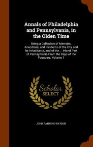 Annals of Philadelphia and Pennsylvania, in the Olden Time: Being a Collection of Memoirs, Anecdotes, and Incidents of the City and Its Inhabitants, and of the ... Inland Part of Pennsylvania From the Days of the Founders, Volume 1 - John Fanning Watson