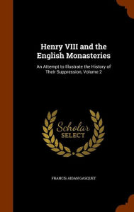 Henry VIII and the English Monasteries: An Attempt to Illustrate the History of Their Suppression, Volume 2 - Francis Aidan Gasquet