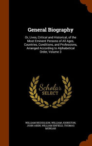 General Biography: Or Lives Critical and Historical of the Most Eminent Persons of All Ages Countries Conditions and Professions A