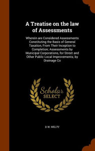 A Treatise on the law of Assessments: Wherein are Considered Assessments Constituting the Basis of General Taxation, From Their Inception to Completion; Assessments by Municipal Corporations, for Street and Other Public Local Improvements; by Drainage C -  D W. Welty, Hardcover