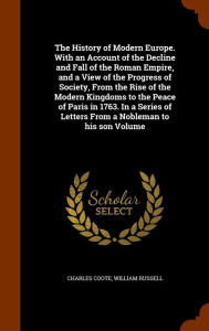 The History of Modern Europe. With an Account of the Decline and Fall of the Roman Empire, and a View of the Progress of Society, From the Rise of the Modern Kingdoms to the Peace of Paris in 1763. In a Series of Letters From a Nobleman to his son Volume - Charles Coote