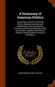 A Dictionary of American Politics: Comprising Accounts of Political Parties, Measures and Men, and Explanations of the Constitution, Divisions and Practical Workings of the Government, Together With Political Phrases, Familiar Names of Persons and Place -  Everit Brown, Hardcover