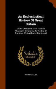 An Ecclesiastical History Of Great Britain: Chiefly Of England, From The First Planting Of Christianity, To The End Of The Reign Of King Charles The Second - Jeremy Collier
