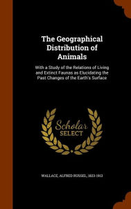 The Geographical Distribution of Animals: With a Study of the Relations of Living and Extinct Faunas as Elucidating the Past Changes of the Earth's Surface - Alfred Russel Wallace