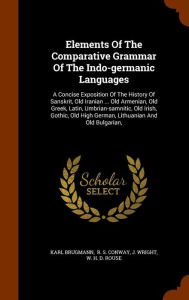 Elements Of The Comparative Grammar Of The Indo-germanic Languages: A Concise Exposition Of The History Of Sanskrit, Old Iranian ... Old Armenian, Old ... High German, Lithuanian And Old Bulgarian,