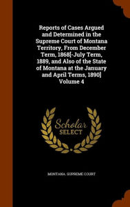 Reports of Cases Argued and Determined in the Supreme Court of Montana Territory, From December Term, 1868[-July Term, 1889, and Also of the State of Montana at the January and April Terms, 1890] Volume 4 - Montana. Supreme Court