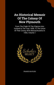 An Historical Memoir Of The Colony Of New Plymouth: From The Flight Of The Pilgrims Into Holland In The Year 1608, To The Union Of That Colony With Massachusetts In 1692, Volume 1 - Francis Baylies