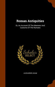 Roman Antiquities: Or, An Account Of The Manners And Customs Of The Romans - Alexander Adam