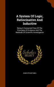 A System Of Logic, Ratiocinative And Inductive: Being A Connected View Of The Principles Of Evidence And The Methods Of Scientific Investigation - John Stuart Mill