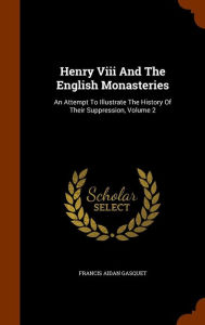 Henry Viii And The English Monasteries: An Attempt To Illustrate The History Of Their Suppression, Volume 2 - Francis Aidan Gasquet