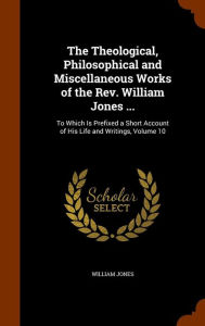 The Theological, Philosophical and Miscellaneous Works of the Rev. William Jones ...: To Which Is Prefixed a Short Account of His Life and Writings, Volume 10 - William Jones