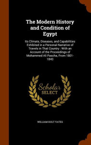 The Modern History and Condition of Egypt: Its Climate, Diseases, and Capabilities Exhibited in a Personal Narrative of Travels in That Country: With ... of Mohammed Ali Pascha, From 1801-1843