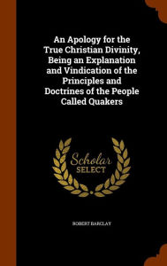 An Apology for the True Christian Divinity, Being an Explanation and Vindication of the Principles and Doctrines of the People Called Quakers - Robert Barclay
