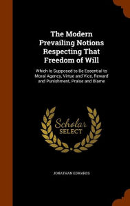 The Modern Prevailing Notions Respecting That Freedom of Will: Which Is Supposed to Be Essential to Moral Agency, Virtue and Vice, Reward and Punishment, Praise and Blame - Jonathan Edwards