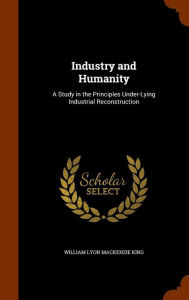 Industry and Humanity: A Study in the Principles Under-Lying Industrial Reconstruction - William Lyon Mackenzie King