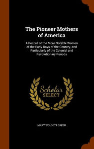 The Pioneer Mothers of America: A Record of the More Notable Women of the Early Days of the Country, and Particularly of the Colonial and Revolutionary Periods - Mary Wolcott Green