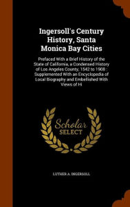 Ingersoll's Century History, Santa Monica Bay Cities: Prefaced With a Brief History of the State of California, a Condensed History of Los Angeles County, 1542 to 1908 : Supplemented With an Encyclopedia of Local Biography and Embellished With Views of Hi - Luther A. Ingersoll