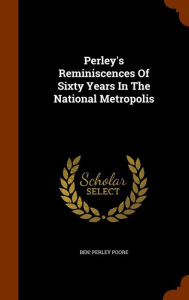 Perley's Reminiscences Of Sixty Years In The National Metropolis - BEN: PERLEY POORE