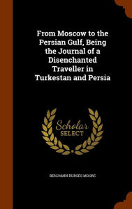 From Moscow to the Persian Gulf, Being the Journal of a Disenchanted Traveller in Turkestan and Persia - Benjamin Burges Moore