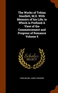 The Works of Tobias Smollett, M.D. With Memoirs of his Life; to Which is Prefixed A View of the Commencement and Progress of Romance Volume 5 - John Moore