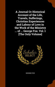 A Journal Or Historical Account of the Life Travels Sufferings Christian Experiences and Labour of Love in the Work of the Ministry . by George Fox |
