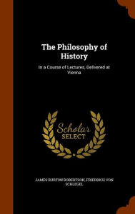 The Philosophy of History: In a Course of Lectures, Delivered at Vienna - James Burton Robertson