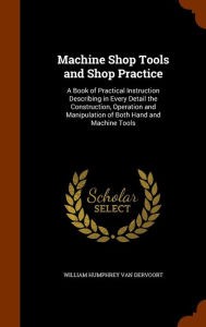 Machine Shop Tools and Shop Practice: A Book of Practical Instruction Describing in Every Detail the Construction, Operation and Manipulation of Both Hand and Machine Tools -  William Humphrey Van Dervoort, Hardcover