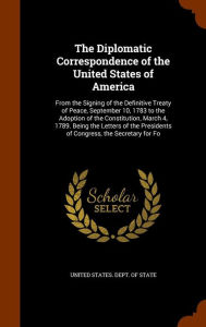 The Diplomatic Correspondence of the United States of America: From the Signing of the Definitive Treaty of Peace, September 10, 1783 to the Adoption of the Constitution, March 4, 1789. Being the Letters of the Presidents of Congress, the Secretary for Fo - United States. Dept. of State