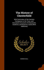 The History of Chesterfield: With Particulars of the Hamlets Contiguous to the Town, and Descriptive Accounts of Chatsworth, Hardwick, and Bolsover Castle [With Additions] - George Hall