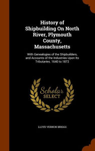 History of Shipbuilding On North River, Plymouth County, Massachusetts: With Genealogies of the Shipbuilders, and Accounts of the Industries Upon Its Tributaries. 1640 to 1872 - Lloyd Vernon Briggs