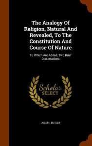 The Analogy Of Religion, Natural And Revealed, To The Constitution And Course Of Nature: To Which Are Added, Two Brief Dissertations