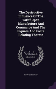 The Destructive Influence Of The Tariff Upon Manufacture And Commerce And The Figures And Facts Relating Thereto - Jacob Schoenhof