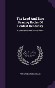 The Lead And Zinc Bearing Rocks Of Central Kentucky: With Notes On The Mineral Veins - Arthur McQuiston Miller
