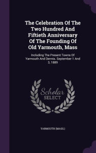 The Celebration Of The Two Hundred And Fiftieth Anniversary Of The Founding Of Old Yarmouth, Mass: Including The Present Towns Of Yarmouth And Dennis. September 1 And 3, 1889 -  Yarmouth (Mass.), Hardcover