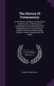 The History Of Freemasonry: Its Antiquities, Symbols, Constitutions, Customs, Etc. : Embracing An Investigation Of The Records Of The Organisations Of The Fraternity In England, Scotland, Ireland, British Colonies, France, Germany And The United - Robert Freke Gould