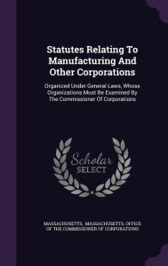 Statutes Relating To Manufacturing And Other Corporations: Organized Under General Laws, Whose Organizations Must Be Examined By The Commissioner Of Corporations -  Massachusetts, Hardcover