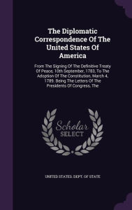 The The Diplomatic Correspondence Of The United States Of America: From The Signing Of The Definitive Treaty Of Peace, 10th September, 1783, To The Adoption Of The Constitution, March 4, 1789. Being The Letters Of The Presidents Of Congress - United States. Dept. of State