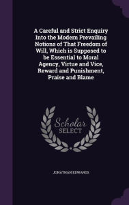 A Careful and Strict Enquiry Into the Modern Prevailing Notions of That Freedom of Will, Which is Supposed to be Essential to Moral Agency, Virtue and Vice, Reward and Punishment, Praise and Blame - Jonathan Edwards