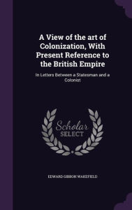 A View of the art of Colonization, With Present Reference to the British Empire: In Letters Between a Statesman and a Colonist - Edward Gibbon Wakefield